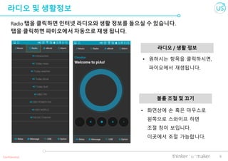 6
라디오 및 생활정보
Radio 탭을 클릭하면 인터넷 라디오와 생활 정보를 들으실 수 있습니다.
탭을 클릭하면 파이오에서 자동으로 재생 됩니다.
라디오 / 생활 정보
Confidential
• 화면상에 손 혹은 마우스로
왼쪽으로 스와이프 하면
조절 창이 보입니다.
이곳에서 조절 가능합니다.
볼륨 조절 및 끄기
• 원하시는 항목을 클릭하시면,
파이오에서 재생됩니다.
 