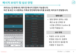 8
메시지 보내기 밎 심신 안정
파이오는 집 밖에서도 제어 및 메시지 전달이 가능합니다.
야근 및 외근 시 사랑하는 가족과 연인에게 메시지를 보내면, 파이오가 전달합니다.
알람 설정
Confidential
• 차분한 소리로 심신에
안정을 드립니다. 집중력
향상 및 휴식이 필요할 때
사용할 수 있습니다.
심신 안정
• 알람 탭에서 원하는 요일
혹은 All 을 선택한 후
시간을 선택하고 Confirm 을
누르면 적용됩니다.
 