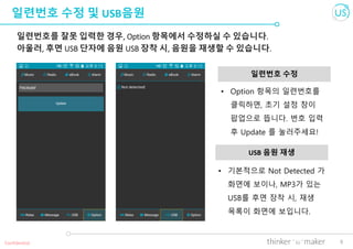 9
일련번호 수정 및 USB음원
일련번호를 잘못 입력한 경우, Option 항목에서 수정하실 수 있습니다.
아울러, 후면 USB 단자에 음원 USB 장착 시, 음원을 재생할 수 있습니다.
일련번호 수정
Confidential
• 기본적으로 Not Detected 가
화면에 보이나, MP3가 있는
USB를 후면 장착 시, 재생
목록이 화면에 보입니다.
USB 음원 재생
• Option 항목의 일련번호를
클릭하면, 초기 설정 창이
팝업으로 뜹니다. 번호 입력
후 Update 를 눌러주세요!
 