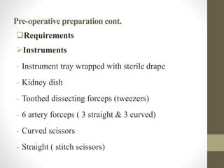 Pre-operative preparation cont.
Requirements
Instruments
- Instrument tray wrapped with sterile drape
- Kidney dish
- Toothed dissecting forceps (tweezers)
- 6 artery forceps ( 3 straight & 3 curved)
- Curved scissors
- Straight ( stitch scissors)
 