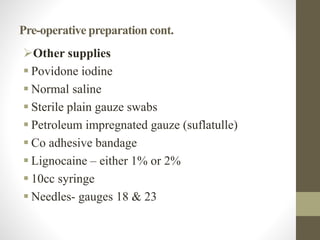 Pre-operative preparation cont.
Other supplies
 Povidone iodine
 Normal saline
 Sterile plain gauze swabs
 Petroleum impregnated gauze (suflatulle)
 Co adhesive bandage
 Lignocaine – either 1% or 2%
 10cc syringe
 Needles- gauges 18 & 23
 