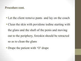 Procedure cont.
 Let the client remove pants and lay on the coach
 Clean the skin with povidone iodine starting with
the glans and the shaft of the penis and moving
out to the periphery, foreskin should be retracted
so as to clean the glans
 Drape the patient with ‘O’ drape
 