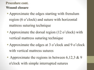 Procedure cont.
Wound closure
 Approximate the edges starting with frenulum
region (6 o’clock) and suture with horizontal
mattress suturing technique
 Approximate the dorsal region (12 o’clock) with
vertical mattress suturing technique
 Approximate the edges at 3 o’clock and 9 o’clock
with vertical mattress sutures
 Approximate the regions in between 6,12,3 & 9
o'clock with simple interrupted sutures
 