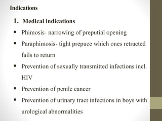 Indications
1. Medical indications
 Phimosis- narrowing of preputial opening
 Paraphimosis- tight prepuce which ones retracted
fails to return
 Prevention of sexually transmitted infections incl.
HIV
 Prevention of penile cancer
 Prevention of urinary tract infections in boys with
urological abnormalities
 