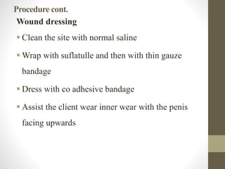 Procedure cont.
Wound dressing
 Clean the site with normal saline
 Wrap with suflatulle and then with thin gauze
bandage
 Dress with co adhesive bandage
 Assist the client wear inner wear with the penis
facing upwards
 