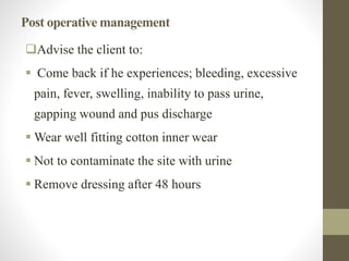 Post operative management
Advise the client to:
 Come back if he experiences; bleeding, excessive
pain, fever, swelling, inability to pass urine,
gapping wound and pus discharge
 Wear well fitting cotton inner wear
 Not to contaminate the site with urine
 Remove dressing after 48 hours
 