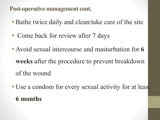 Post-operative management cont.
Bathe twice daily and clean/take care of the site
 Come back for review after 7 days
Avoid sexual intercourse and masturbation for 6
weeks after the procedure to prevent breakdown
of the wound
Use a condom for every sexual activity for at least
6 months
 