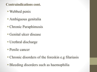 Contraindications cont.
 Webbed penis
 Ambiguous genitalia
 Chronic Paraphimosis
 Genital ulcer disease
 Urethral discharge
 Penile cancer
 Chronic disorders of the foreskin e.g filariasis
 Bleeding disorders such as haemophilia
 