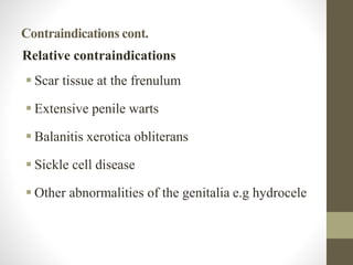 Contraindications cont.
Relative contraindications
 Scar tissue at the frenulum
 Extensive penile warts
 Balanitis xerotica obliterans
 Sickle cell disease
 Other abnormalities of the genitalia e.g hydrocele
 