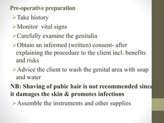 Pre-operative preparation
Take history
Monitor vital signs
Carefully examine the genitalia
Obtain an informed (written) consent- after
explaining the procedure to the client incl. benefits
and risks
Advice the client to wash the genital area with soap
and water
NB: Shaving of pubic hair is not recommended since
it damages the skin & promotes infections
Assemble the instruments and other supplies
 