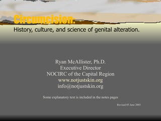 Circumcision: History, culture, and science of genital alteration. Ryan McAllister, Ph.D. Executive Director NOCIRC of the Capital Region www.notjustskin.org [email_address] Some explanatory text is included in the notes pages Revised 05 June 2003 