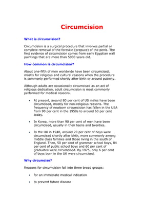 Circumcision
What is circumcision?

Circumcision is a surgical procedure that involves partial or
complete removal of the foreskin (prepuce) of the penis. The
first evidence of circumcision comes from early Egyptian wall
paintings that are more than 5000 years old.

How common is circumcision?

About one-fifth of men worldwide have been circumcised,
mostly for religious and cultural reasons when the procedure
is commonly performed shortly after birth or around puberty.

Although adults are occasionally circumcised as an act of
religious dedication, adult circumcision is most commonly
performed for medical reasons.

       At present, around 80 per cent of US males have been
   •
       circumcised, mostly for non-religious reasons. The
       frequency of newborn circumcision has fallen in the USA
       from 90 per cent in the 1950s to around 60 per cent
       today.

       In Korea, more than 90 per cent of men have been
   •
       circumcised, usually in their teens and twenties.

       In the UK in 1948, around 20 per cent of boys were
   •
       circumcised shortly after birth, more commonly among
       middle class families and those living in the south of
       England. Then, 50 per cent of grammar school boys, 84
       per cent of public school boys and 60 per cent of
       graduates were circumcised. By 1975, only 6 per cent
       of boys born in the UK were circumcised.

Why circumcise?

Reasons for circumcision fall into three broad groups:

       for an immediate medical indication
   •

       to prevent future disease
   •
 