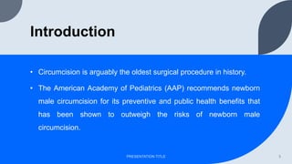 Introduction
• Circumcision is arguably the oldest surgical procedure in history.
• The American Academy of Pediatrics (AAP) recommends newborn
male circumcision for its preventive and public health benefits that
has been shown to outweigh the risks of newborn male
circumcision.
PRESENTATION TITLE 3
 