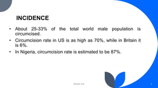 INCIDENCE
• About 25-33% of the total world male population is
circumcised.
• Circumcision rate in US is as high as 70%, while in Britain it
is 6%.
• In Nigeria, circumcision rate is estimated to be 87%.
RAJAH, A.S 4
 