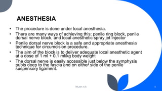 ANESTHESIA
• The procedure is done under local anesthesia.
• There are many ways of achieving this: penile ring block, penile
dorsal nerve block, and local anesthetic spray jet injector
• Penile dorsal nerve block is a safe and appropriate anesthesia
technique for circumcision procedure.
• The aim of the block is to deliver adequate local anesthetic agent
at a dose of 1 ml + 0.1 ml/kg body weight
• The dorsal nerve is easily accessible just below the symphysis
pubis deep to the fascia and on either side of the penile
suspensory ligament.
RAJAH, A.S 6
 