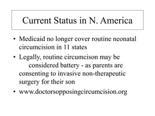 Current Status in N. America
• Medicaid no longer cover routine neonatal
circumcision in 11 states
• Legally, routine circumcison may be
considered battery - as parents are
consenting to invasive non-therapeutic
surgery for their son
• www.doctorsopposingcircumcision.org
 