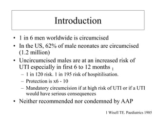 Introduction
• 1 in 6 men worldwide is circumcised
• In the US, 62% of male neonates are circumcised
(1.2 million)
• Uncircumcised males are at an increased risk of
UTI especially in first 6 to 12 months 1
– 1 in 120 risk. 1 in 195 risk of hospitilisation.
– Protection is x6 - 10
– Mandatory circumcision if at high risk of UTI or if a UTI
would have serious consequences
• Neither recommended nor condemned by AAP
1 Wisell TE. Paediatrics 1985
 