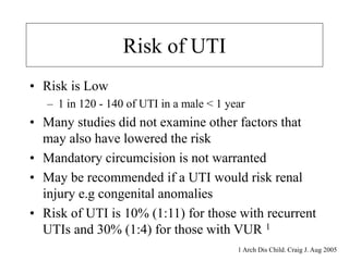 Risk of UTI
• Risk is Low
– 1 in 120 - 140 of UTI in a male < 1 year
• Many studies did not examine other factors that
may also have lowered the risk
• Mandatory circumcision is not warranted
• May be recommended if a UTI would risk renal
injury e.g congenital anomalies
• Risk of UTI is 10% (1:11) for those with recurrent
UTIs and 30% (1:4) for those with VUR 1
1 Arch Dis Child. Craig J. Aug 2005
 