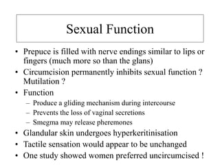 Sexual Function
• Prepuce is filled with nerve endings similar to lips or
fingers (much more so than the glans)
• Circumcision permanently inhibits sexual function ?
Mutilation ?
• Function
– Produce a gliding mechanism during intercourse
– Prevents the loss of vaginal secretions
– Smegma may release pheremones
• Glandular skin undergoes hyperkeritinisation
• Tactile sensation would appear to be unchanged
• One study showed women preferred uncircumcised !
 