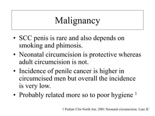 Malignancy
• SCC penis is rare and also depends on
smoking and phimosis.
• Neonatal circumcision is protective whereas
adult circumcision is not.
• Incidence of penile cancer is higher in
circumcised men but overall the incidence
is very low.
• Probably related more so to poor hygiene 1
1 Pediatr Clin North Am. 2001 Neonatal circumcision. Liao JC
 
