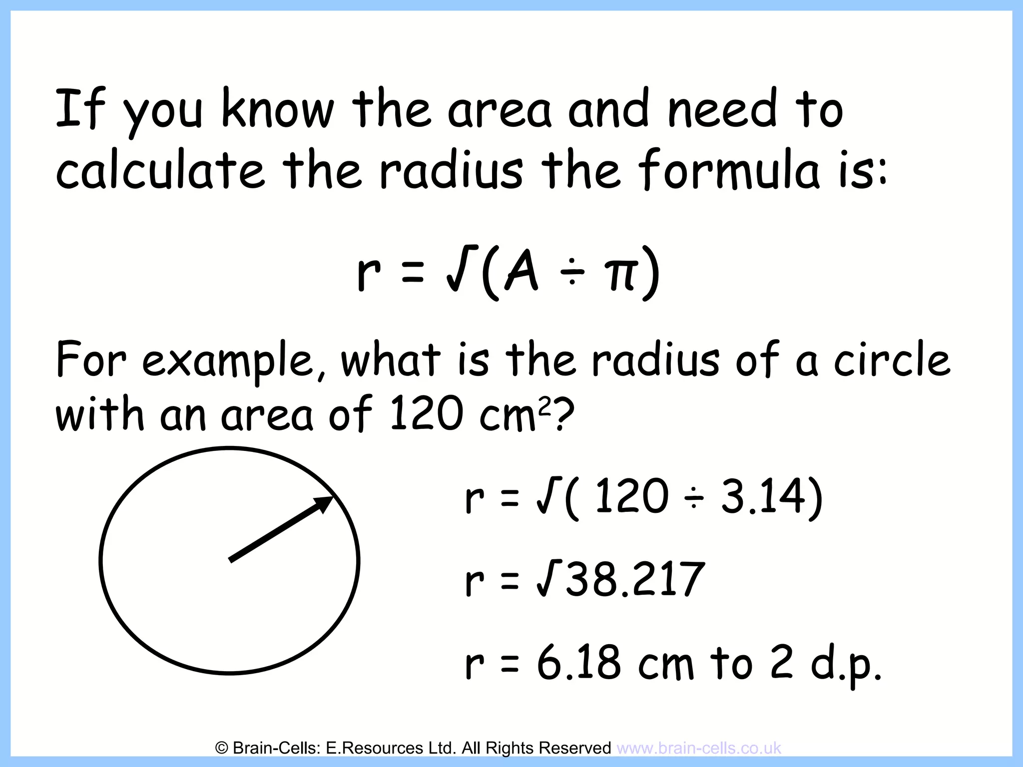 If you know the area and need to calculate the radius the formula is: r = √(A  ÷  π ) For example, what is the radius of a circle with an area of 120 cm 2 ? r = √( 120  ÷ 3.14) r = √38.217 r = 6.18 cm to 2 d.p. © Brain-Cells: E.Resources Ltd. All Rights Reserved  www.brain-cells.co.uk 