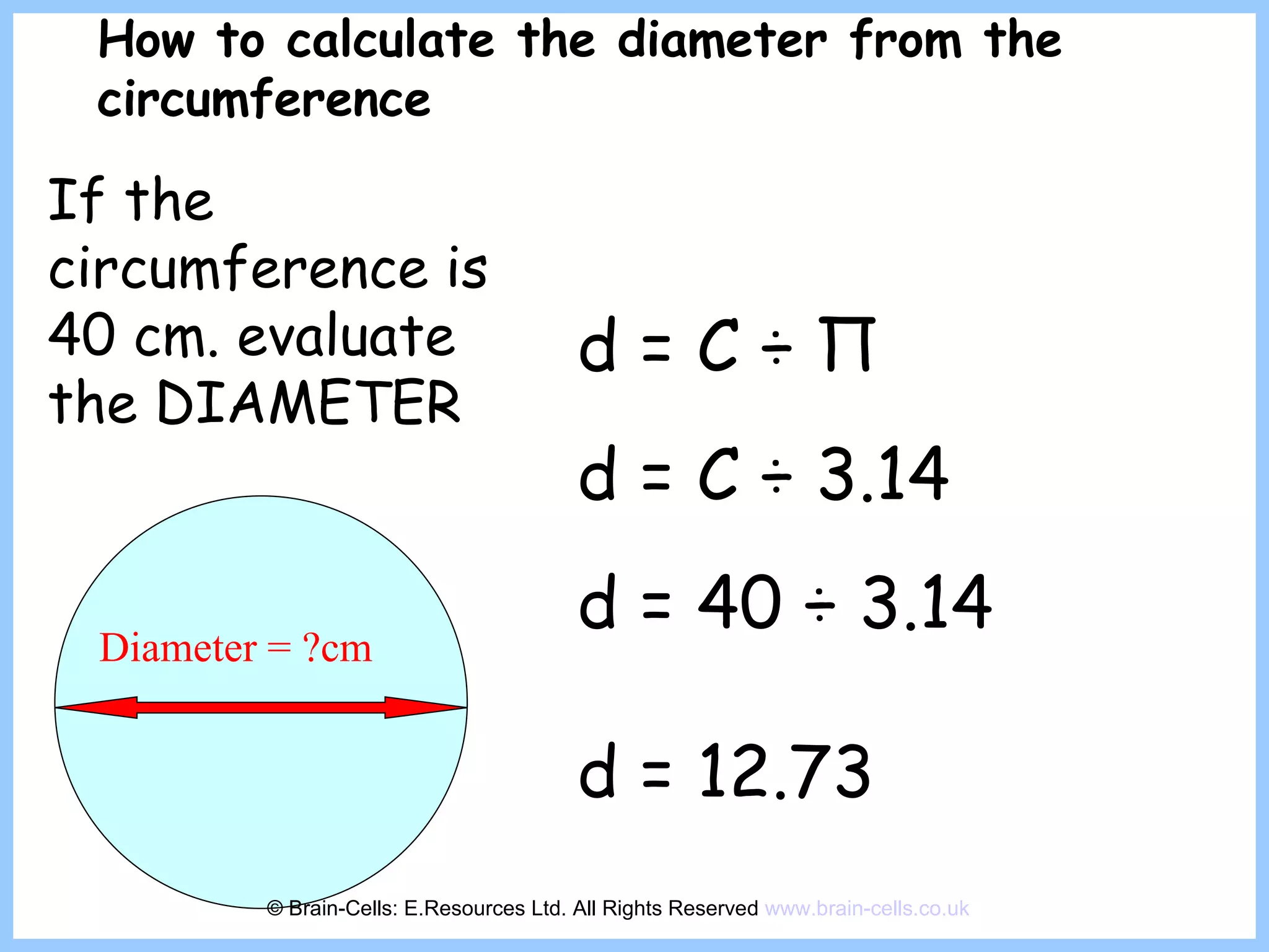 Diameter = ?cm d = C  ÷  Π d = C  ÷ 3.14 d = 40  ÷ 3.14 d = 12.73   How to calculate the diameter from the circumference If the circumference is 40 cm. evaluate the DIAMETER   © Brain-Cells: E.Resources Ltd. All Rights Reserved  www.brain-cells.co.uk 