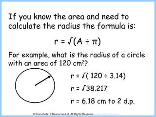 If you know the area and need to calculate the radius the formula is: r = √(A  ÷  π ) For example, what is the radius of a circle with an area of 120 cm 2 ? r = √( 120  ÷ 3.14) r = √38.217 r = 6.18 cm to 2 d.p. © Brain-Cells: E.Resources Ltd. All Rights Reserved  www.brain-cells.co.uk 
