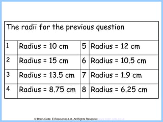 © Brain-Cells: E.Resources Ltd. All Rights Reserved  www.brain-cells.co.uk The radii for the previous question 1 Radius = 10 cm 5 Radius = 12 cm 2 Radius = 15 cm 6 Radius = 10.5 cm 3 Radius = 13.5 cm 7 Radius = 1.9 cm 4 Radius = 8.75 cm 8 Radius = 6.25 cm 