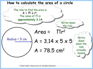 Radius = 5 cm Area =  Π r 2 A = 3.14 x 5 x 5 A = 78.5 cm 2 How to calculate the area of a circle © Brain-Cells: E.Resources Ltd. All Rights Reserved  www.brain-cells.co.uk The rule to find the area is  A =  Π  x r 2 .   The value of  Π  is  approximately 3.14   Write down the rule.  Write down what the rule actually means 