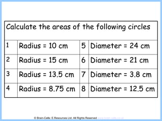© Brain-Cells: E.Resources Ltd. All Rights Reserved  www.brain-cells.co.uk Calculate the areas of the following circles 1 Radius = 10 cm 5 Diameter = 24 cm 2 Radius = 15 cm 6 Diameter = 21 cm 3 Radius = 13.5 cm 7 Diameter = 3.8 cm 4 Radius = 8.75 cm 8 Diameter = 12.5 cm 