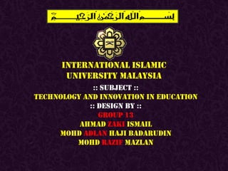 INTERNATIONAL ISLAMIC
       UNIVERSITY MALAYSIA
             :: SUBJECT ::
TECHNOLOGY AND INNOVATION IN EDUCATION
            :: DESIGN BY ::
               GROUP 13
          AHMAD ZAKI ISMAIL
     MOHD ADLAN HAJI BADARUDIN
         MOHD RAZIF MAZLAN
 