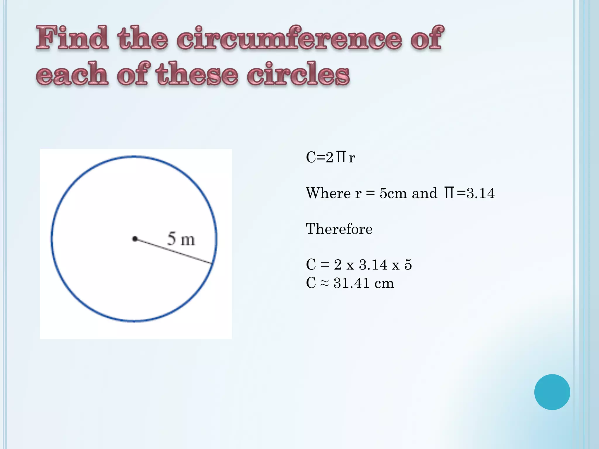 C=2Πr
Where r = 5cm and Π=3.14
Therefore
C = 2 x 3.14 x 5
C ≈ 31.41 cm