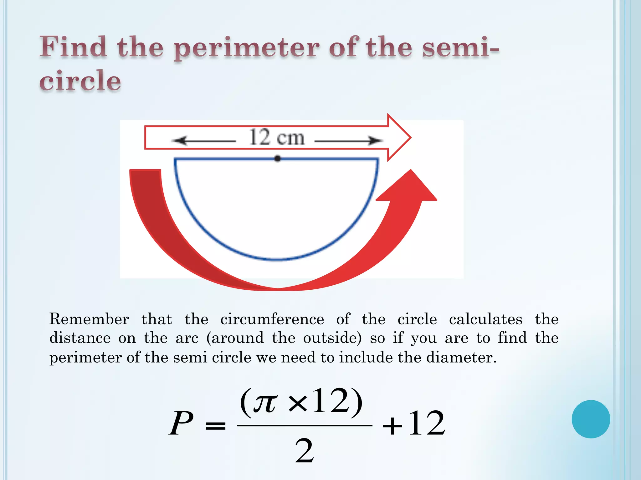 Remember that the circumference of the circle calculates the
distance on the arc (around the outside) so if you are to find the
perimeter of the semi circle we need to include the diameter.
(π ×12)
P= +12
2