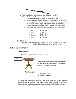 3
b. Review on finding the diameter and radius of a circle.
Game: Flash and Tell
 5 representatives from the boys, and 5 from girls.
 As the teacher flashes card with the diameter d, a pupil in
line will give the value of the radius r. If the card flashed has
the value of radius, pupils will give the value of diameter.
 The pupil who can give the correct answer first earns point.
 The group with the most number of points wins the game.
1. d = 7 6. r = 150
2. r = 9 7. r = 75
3. r = 24 8. d = 40
4. d = 36 9. d = 72
5. d = 42 10. r = 300
3. Motivation
Ask the pupils: What shape is the lot on which your house stands?
Do you have any idea how large your lot is?
B. Developmental Activities
1. Presentation
a. Have the pupils read the problem below.
Tado wants to find the distance around their
circular table. He measured its diameter to
be 2.8 m. Can you help him?
Ask the pupils:
 What are given?
 What is asked?
c. Group the class into 4. See to it that each group has all the required
materials for the activity. Have them record their findings on the table
below. Let the pupils measure the distance around the circular objects.
2.8 m
 