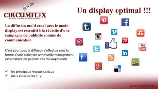 La diffusion multi canal sous le mode
display est essentiel à la réussite d'une
campagne de publicité comme de
communication
C'est pourquoi, la diffusion s'effectue sous la
forme d'une action de community management
externalisée en publiant vos messages dans
 les principaux réseaux sociaux
 mais aussi les web TV
Un display optimal !!!
 