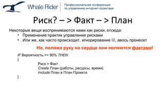 Риск ?  –  >  Факт –  >  План Некоторые вещи воспринимаются нами как риски, отсюда: Применение практик управления рисками Или же, как часто происходит, игнорирование   , авось пронесет Но, положа руку на сердце они являются  фактами ! IF  Вероятность  >= 90%  THEN { Риск = Факт Create   План (работы, ресурсы, время) Include   План в План Проекта } 