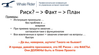 Риск ?  –  >  Факт –  >  План Примеры: Интеграция произошла  … без проблем и  … вовремя При приемке продукта заказчик ... согласился-таки с функционалом Все вовлеченные в проект + заказчик отвечают на вопросы  … быстро –  Да вы, наверное, шутите! Такого не бывает! И правда, давайте признаемся, это НЕ Риски – это ФАКТЫ. Они ДОЛЖНЫ быть в Плане Проекта 
