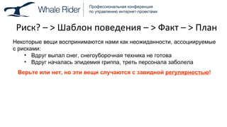 Риск ?  –  >  Шаблон поведения –  >  Факт –  >  План Некоторые вещи воспринимаются нами как неожиданности, ассоциируемые с рисками: Вдруг выпал снег, снегоуборочная техника не готова Вдруг началась эпидемия гриппа, треть персонала заболела Верьте или нет, но эти вещи случаются с завидной  регулярностью ! 