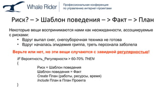 Риск ?  –  >  Шаблон поведения –  >  Факт –  >  План Некоторые вещи воспринимаются нами как неожиданности, ассоциируемые с рисками: Вдруг выпал снег, снегоуборочная техника не готова Вдруг началась эпидемия гриппа, треть персонала заболела Верьте или нет, но эти вещи случаются с завидной  регулярностью ! IF  Вероятность_Регулярности  > 60-70%  THEN { Риск = Шаблон поведения Шаблон поведения = Факт Create   План (работы, ресурсы, время) Include   План в План Проекта } 