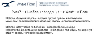 Риск ?  –  >  Шаблон поведения –  >  Факт –  >  План Шаблон «Текучка кадров»  - держим руку на пульсе; и пользуемся моментом; держим скамейку запасных; вводим человеко-независимость Шаблон «Отсутствие по болезни»  - оздоровительные меры (проветривание, витамины, заболел – сиди дома); планируем пониженную отдачу; вводим человеко-независимость 