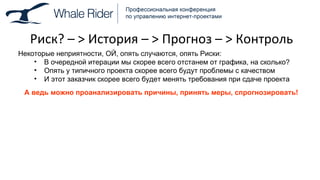 Риск? –  >  История –  >  Прогноз –  >  Контроль Некоторые неприятности, ОЙ, опять случаются, опять Риски: В очередной итерации мы скорее всего отстанем от графика, на сколько? Опять у типичного проекта скорее всего будут проблемы с качеством И этот заказчик скорее всего будет менять требования при сдаче проекта А ведь можно проанализировать причины, принять меры, спрогнозировать! 