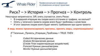 Риск? –  >  История –  >  Прогноз –  >  Контроль Некоторые неприятности, ОЙ, опять случаются, опять Риски: В очередной итерации мы скорее всего отстанем от графика, на сколько? Опять у типичного проекта скорее всего будут проблемы с качеством И этот заказчик скорее всего будет менять требования при сдаче проекта А ведь можно проанализировать причины, принять меры, спрогнозировать! IF  Типичные : _Проекты_Итерации _ Проблемы =  TRUE  THEN { Collect   Исторические данные Analyze  Исторические данные [ Create   План корректирующих воздействий ] Forecast   Нужные данные / метрики Monitor  Нужные данные / метрики } 