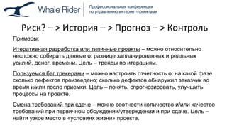 Риск? –  >  История –  >  Прогноз –  >  Контроль Примеры: Итеративная разработка или типичные проекты  – можно относительно несложно собирать данные о: разнице запланированных и реальных усилий, денег, времени. Цель – тренды по итерациям. Пользуемся баг трекерами  – можно настроить отчетность о: на какой фазе сколько дефектов произведено; сколько дефектов обнаружил заказчик во время и / или после приемки. Цель – понять, спрогнозировать, улучшить процессы на проекте. Смена требований при сдаче  – можно соотнести количество и / или   качество требований при первичном обсуждении / утверждении и при сдаче. Цель – найти узкое место в «условиях жизни» проекта. 