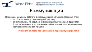 Коммуникации Ну хорошо, мы умеем работать с рисками, и даже есть замечательный план: Но об этом знает достаточно узкий круг лиц Зачастую планы по борьбе с рисками вуалируются или игнорируются Когда риск случается, то кто-то вместо благодарности за наличие плана реагирования получает по шапке Риски это область где невозможно перекоммуницировать! 