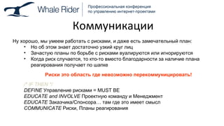 Коммуникации Ну хорошо, мы умеем работать с рисками, и даже есть замечательный план: Но об этом знает достаточно узкий круг лиц Зачастую планы по борьбе с рисками вуалируются или игнорируются Когда риск случается, то кто-то вместо благодарности за наличие плана реагирования получает по шапке Риски это область где невозможно перекоммуницировать! /* IF   THEN */ DEFINE   Управление рисками =  MUST BE EDUCATE and INVOLVE   Проектную команду и Менеджмент EDUCATE   Заказчика / Спонсора …  там где это имеет смысл COMMUNICATE   Риски, Планы реагирования 