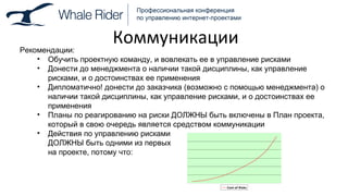 Коммуникации Рекомендации: Обучить проектную команду, и вовлекать ее в управление рисками Донести до менеджмента о наличии такой дисциплины, как управление рисками, и о достоинствах ее применения Дипломатично! донести до заказчика (возможно с помощью менеджмента) о наличии такой дисциплины, как управление рисками, и о достоинствах ее применения Планы по реагированию на риски ДОЛЖНЫ быть включены в План проекта, который в свою очередь является средством коммуникации Действия по управлению рисками ДОЛЖНЫ быть одними из первых на проекте, потому что: 