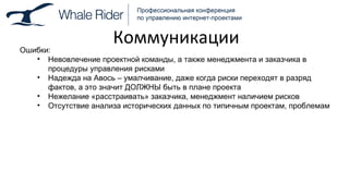 Коммуникации Ошибки: Невовлечение проектной команды, а также менеджмента и заказчика в процедуры управления рисками Надежда на Авось – умалчивание, даже когда риски переходят в разряд фактов, а это значит ДОЛЖНЫ быть в плане проекта Нежелание «расстраивать» заказчика, менеджмент наличием рисков Отсутствие анализа исторических данных по типичным проектам, проблемам 