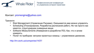 Контакт:   [email_address] Тренинги: Risk Management  (Управление Рисками). Оказывается ими можно управлять Scheduling  (Планирование, Разработка расписания работ). Не так просто как кажется, структурируем очевидные вещи . Software Measurements (Измерения в разработке ПО). Как, что и зачем измерять. Полет по приборам: метрики проектных команд – управляемое движение. http://trn.work.ua/companies/1437/ 
