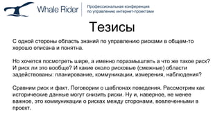 Тезисы С одной стороны область знаний по управлению рисками в общем-то хорошо описана и понятна.  Но хочется посмотреть шире, а именно поразмышлять а что же такое риск? И риск ли это вообще? И какие около рисковые (смежные) области задействованы: планирование, коммуникации, измерения, наблюдения? Сравним риск и факт. Поговорим о шаблонах поведения. Рассмотрим как исторические данные могут снизить риски. Ну и, наверное, не менее важное, это коммуникации о рисках между сторонами, вовлеченными в проект.  