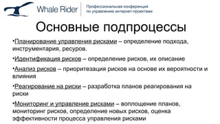 Основные подпроцессы Планирование управления рисками  – определение подхода, инструментария, ресуров. Идентификация рисков  – определение рисков, их описание Анализ   рисков  – приоритезация рисков на основе их вероятности и влияния Реагирование   на   риски  – разработка планов реагирования на риски Мониторинг и управление рисками  – воплощение планов, мониторинг рисков, определение новых рисков, оценка эффективности процесса управления рисками 
